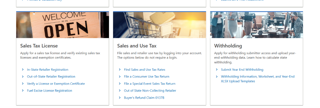 WEL 
OPEN 
Sales Tax License 
Apply for a sales tax license and verify existing sales tax 
licenses and exemption certificates. 
> In-State Retailer Registration 
> Out-of-State Retailer Registration 
> Verify a License or Exemption Certificate 
> Fuel Excise License Registration 
Sales and Use Tax 
File sales and retailer use tax by logging into your account 
The options below do not require a login. 
Find Sales and Use Tax Rates 
File a Consumer Use Tax Return 
File a Special Event Sales Tax Return 
Out Of State Non-collecting Retailer 
Buyer's Refund Claim 0137B 
Withholding 
Apply for withholding submitter access and upload year- 
end withholding data. Learn how to calculate state 
withholding. 
> Submit Year End Withholding 
> Withholding Information, Worksheet, and Year-End 
XLSX Upload Templates 