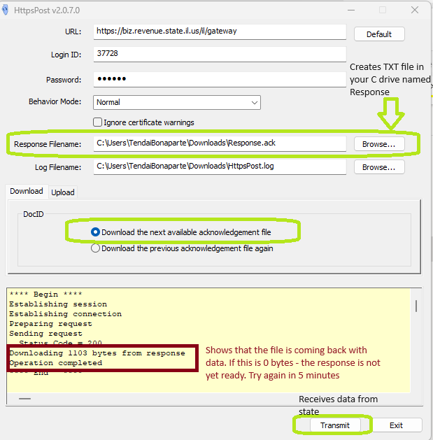 HttpsPost v2.O.7.O 
URL : 
Login ID: 
Password: 
Behavior Mode: 
Response Filename: 
Log Filename: 
Download upload 
https://biz.revenue state usfll/gatevvay 
37728 
Normal 
Ignore certificate warnings 
C : User siTenda80naparte DownIoadsBesponse ack 
C : user siTenda80napar te Dovvnloads\httpspost.log 
O Download the next available acknowledgement fie 
Download the previous acknowledgement file again 
Default 
Creates TXT file in 
your C drive name 
Response 
arovvse... 
arovvse 
Establishing session 
s t ing 
P æp a ing 
Sending request 
1108 bytes 
Shows that the file is coming back with 
data. If this is O bytes - the response is not 
yet ready. Try again in 5 minutes 
Receives data from 
Transmit 