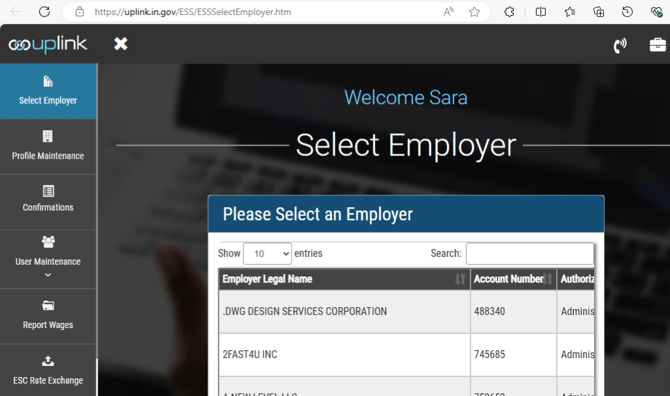 t https://uplink.in.gov/ESS/ESSSelectEmployer.htm 
couplink X 
Select Employer 
Profile Maintenance 
Confirmations 
User Maintenance 
Report Wages 
ESC Rate Exchange 
Welcome Sara 
Select Employer 
Please Select an Employer 
Show 10 v entries 
Employer L4al Narne 
DWG DESIGN SERVICES CORPORATION 
2FAST4U INC 
Search: 
Account Nurnber 
488340 
745685 
Authoria 
Admini 
Admini 