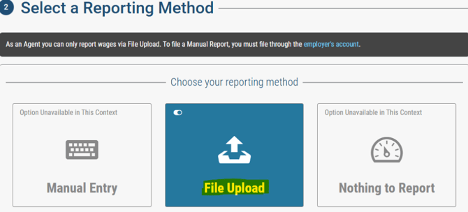 O Select a Reporting Method 
As an Agent you can only report wages via File Upload. To file a Manual Report, you must file through the employer's account. 
Option Unavailable in This Context 
Manual Entry 
Choose your reporting method 
File Upload 
Option Unavailable in This Context 
Nothing to Report 
