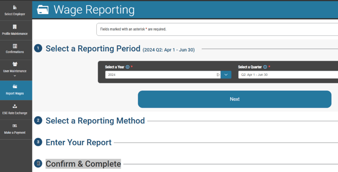 Select Employer 
Profile Maintenance 
User Maintenance 
Report Wages 
ESC Rate Exchange 
Make a Payment 
Wage Reporting 
Fields marked with an asterisk * are required. 
O Select a Reporting Period -Jun 30) 
a Year O * 
2024 
O Select a Reporting Method 
O Enter Your Report 
O onfirm & Complete 
a Quut« O * 
Q? Apr 1 - Jun 30 
Next 