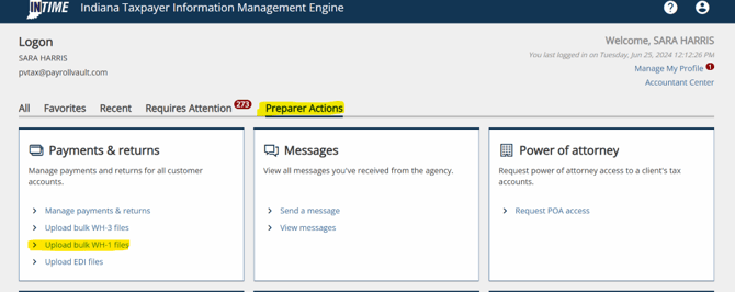 Indiana Taxpayer Information Management Engine 
Logon 
SARA HARRIS 
pvtax@payrollvault.com 
All Favorites Recent Requires Attention 
Payments & returns 
Manage payments and returns for all customer 
accounts. 
Preparer Actions 
Q) Messages 
View all messages you've received from the agency. 
> Send a message 
> View messages 
Welcome, SARA HARRIS 
You last logged in on Tuesday, Jun 25, 2024 12:12:26 PM 
o 
Manage My Profile 
Accountant Center 
Power of attorney 
Request power of attorney access to a client's tax 
accounts. 
> Request POA access 
> 
> 
> 
Manage payments & returns 
Upload bulk WH-3 files 
Upload bulk WH-I files 
Upload EDI files 