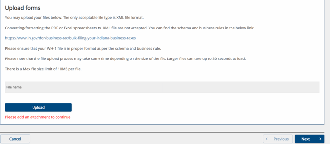 Upload forms 
You may upload your files below. The only acceptable file type is XML file format. 
Converting/formatting the PDF or Excel spreadsheets to XML file are not accepted. You can find the schema and business rules in the below link: 
https://wvwv.in.gov/dor/business-tax/bulk-filing-your-indiana-business-taxes 
Please ensure that your WH-I file is in proper format as per the schema and business rule. 
Please note that the file upload process may take some time depending on the size of the file. Larger files can take up to 30 seconds to load. 
There is a Max file size limit of 1 OMB per file. 
File name 
Upload 
Please add an attachment to continue 
Cancel 
Previous 
Next 