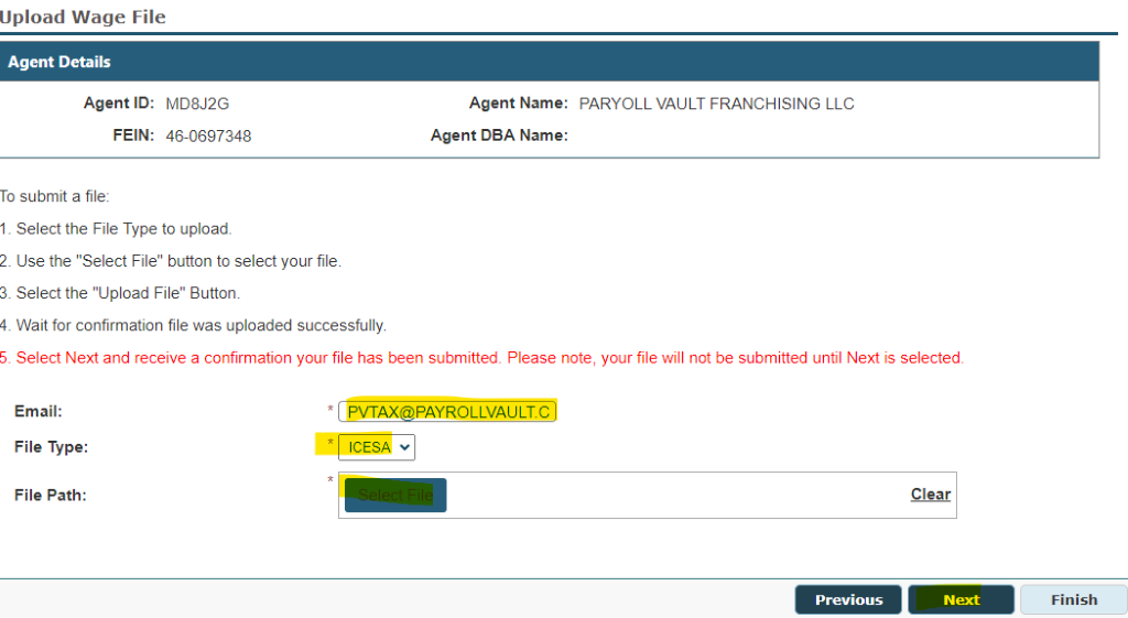 Upload Wage File 
Agent ID: M08J2G 
Agent Details 
TO submit a file, 
FEIN: 4ö0697348 
Agent Name. 
• PARYOLL VAULT FRANCHISING LLC 
Agent DBA Name: 
I Select the File Type to upload, 
2 use the "Select File" button to select your file, 
3 Select the "Upload File" Button„ 
Wait for confirmation file was uploaded successfully 
Select Next and receive a confirmation your file has been submitted, Please note, your file will not be submitted until Next is selected, 
Email: 
File Type: 
File Path: 
AX@PAYROLLVAULT.C 
ICESA 
Next 