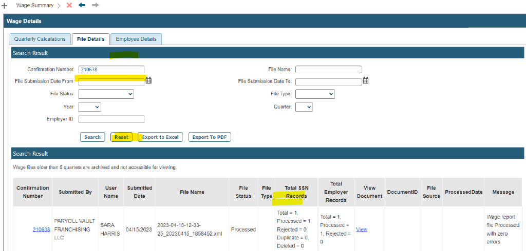 + Wage Summary > 
Wage Details 
Quarterly Calculations 
Search Result 
x 
File Details 
Search 
Employee Details 
Confirmation Number 
File Submission Date From 
File Status. 
Year: 
Employer ID. 
Search Result 
File Name: 
File Submission Date To: 
File Type: 
Quarter: 
Reset 
Export to Excel 
Wage fies older than 5 quarters are archived and not accessble for viewing 
Confirmation 
Number 
Export To PDF 
File Name 
File 
Status 
File 
Type 
Total SSN 
Records 
Total = 1, 
Processed 1, 
Rejected = O, 
Duplicate O, 
Deleted = O 
Total 
View 
Employer 
submitted BY 
PARYOLL VAULT 
user 
Name 
Submitted 
Date 
File 
DocumentiD 
processedDate 
Document 
Source 
Records 
Processed 
View 
210638 FRANCHISING 
LLC 
2023-04-15-12-33- 
04/15/2023 
Processed 
HARRIS 
25 20230415 1353452.xIMl 
Message 
Wage report 
file Processed 
with zero 