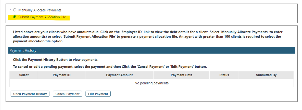 O Manually Allocate Payments 
@ Subrnit payment Allocation Filet' 
Listed above are your clients who have amounts due. Click on the •Employer ID' link to view the debt details for a client. Select •Manually Allocate payments' to enter 
allocation amount(s) or select Submit payment Allocation File' to generate a payment allocation file. An agent with greater than 100 clients is required to select the 
payment allocation file option. 
Payment History 
Click the payment History Button to view payments. 
To cancel or edit a pending payment, select the payment and then Click the 'Cancel payment' or •Edit payment' button. 
Payment ID 
payment Am ount 
Payment Date 
Submitted By 
NO pending payr1EntS 