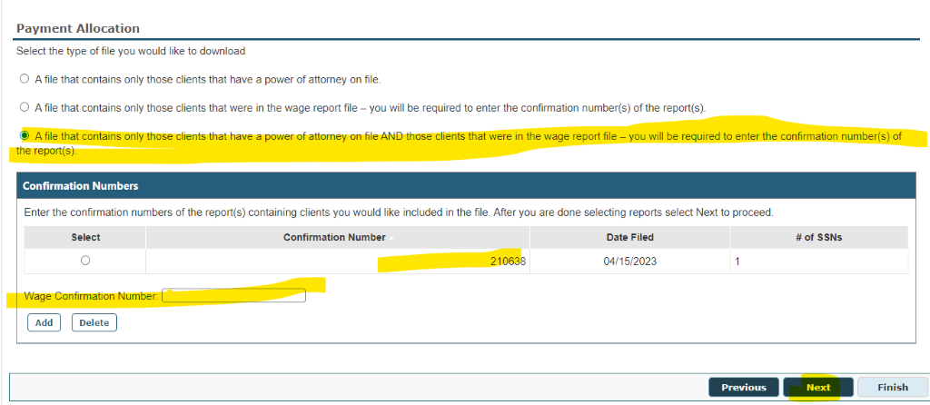 Payment Allocation 
Select the type of file you would like to download 
O A file that contains only those clients that have a power of attomey on file. 
O A file that contains only those clients that were in the wage report file — you will be required to enter the confirmation number(s) of the report(s) 
ope report(s). 
Confirmation Numbers 
Enter the confirmation numbers Of the report(s) containing clients you would like included in the file. After you are done selecting reports select Next to proceed 
Confirmation Number 
210638 
Date Filed 
04/15,0023 
Wage Confirmation 
Previous 
# ssNs 
Next 