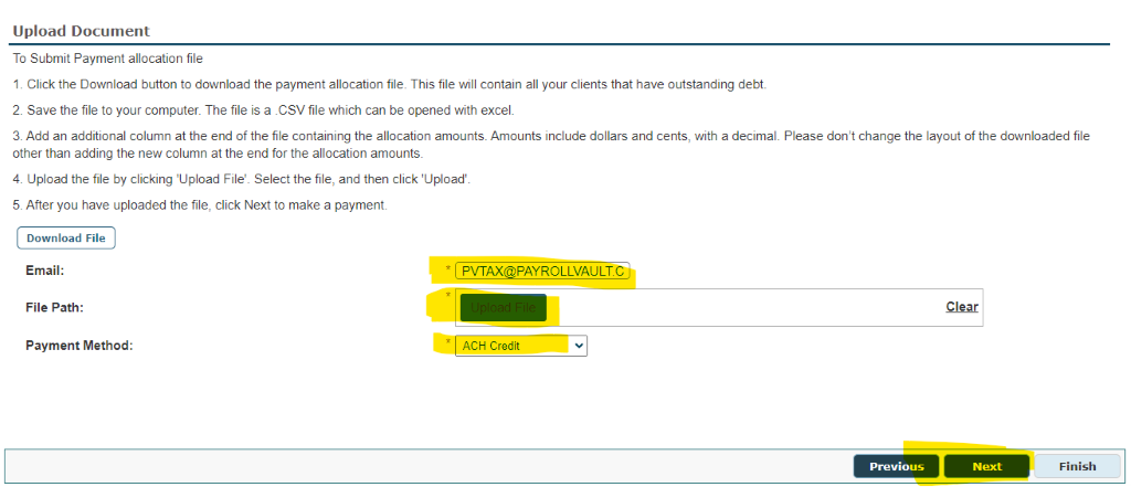 Upload Document 
To Submit Payment allocation file 
l. Click the Download button to download the payment allocation file. This file will contain all your clients that have outstanding debt 
2. Save the file to your computer, The file is a CSV file which can be opened with excel, 
3, Add an additional column at the end of the file containing the allocation amounts, Amounts include dollars and cents, with a decimal, Please don't change the layout of the dovmloaded file 
other than addlng the new column at the end for the allocation amounts, 
4. Upload the file by clicking 'Upload File', Select the file, and then click 'Upload' 
5. After you have uploaded the file, click Next to make a payment 
Download File 
Email : 
File Path: 
Payment Method: 
PVT 
PAYROLLVAULT 
Previous 
Finish 