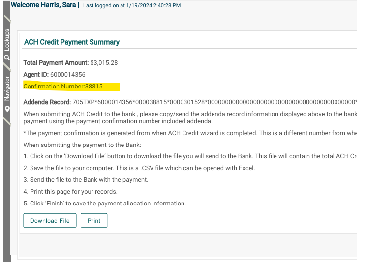 Welcorne Harris, Saral Last logged on at 1,'19/2024 240.28 PM 
ACH Credit Payment Summary 
Total Payrnent Arnowlt: $3,015.28 
Agent ID: 6000014356 
Confirmation Number:38815 
Addenda Record: 
When submitting ACH Credit to the bank , please copy/send the addenda record information displayed above to the bank 
payment using the payment confirmation number included addenda. 
*The payment confirmation is generated from when ACH Credit wizard is completed. This is a different number from whe 
When submitting the payment to the Bank: 
1 _ Click on the 'Download File' button to download the file you will send to the Bank. This file will contain the total ACH Cr. 
2_ Save the file to your computer. This is a CSV file which can be opened with Excel. 
3. Send the file to the Bank with the payment. 
4. Print this page for your records. 
5. Click 'Finish' to save the payment allocation information. 