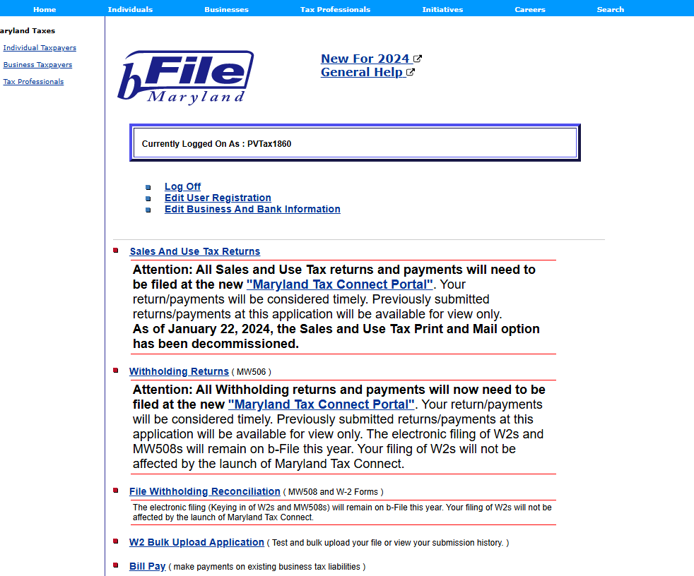 File 
Currentty As PVTaxlO 
Edit user Registration 
New For 7074 
GeneraLHelmct 
Attention: All Sales and use Tax returns and payments will need to 
be filed at the new " 
Your 
return/payments will be considered timely. Previously submitted 
returns/payments at this application will be available for view only. 
As of January 22, 2024, the Sales and use Tax Print and Mail option 
has been decommissioned. 
Attention: All Withholding returns and payments will now need to be 
filed at the new Your return/payments 
will be considered timely. Previously submitted returns/payments at this 
application will be available for view only. The electronic filing of W2s and 
MW508s will remain on b-File this year. Your filing of W2s will not be 
affected by the launch Of Maryland Tax Connect. 
• File Withholding Reconciliation ( MWSDGand W-2 Forms ) 
The electronic fiinq (Keying in of W2s md MW508s) will remain on b-FiIe this year. Your fling ot W2s will not be 
attec:ted by tie launch of Mrytand Tax Connect 
• ( Test and uøoad your Me or v•iew your sumvission history. ) 
( make payments on existing business tax ÄbiMjes ) 