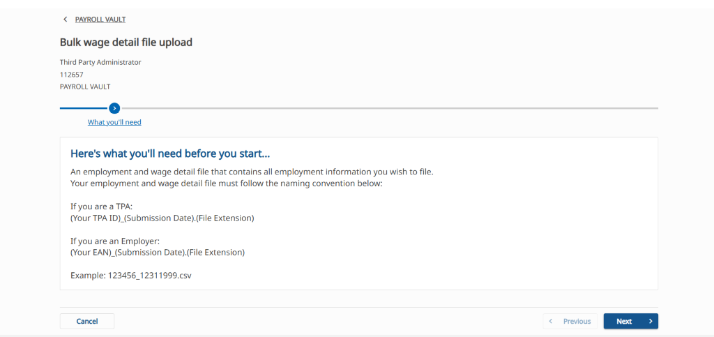 < PAYROLLYAULT 
Bulk wage detail file upload 
Third Party Administrator 
1 12657 
PAYROLL VAULT 
Here's what you'll need before you start... 
An employment and wage detail file that contains all employment information you wish to file. 
Your employment and wage detail file must follow the naming convention below: 
If you are a TPA: 
(Your TPA ID)_(Submission Date).(File Extension) 
If you are an Employer: 
(Your EAN)_(Submission Date).(File Extension) 
Example: 123456_12311999.csv 
Cancel 
Previous 
Next 