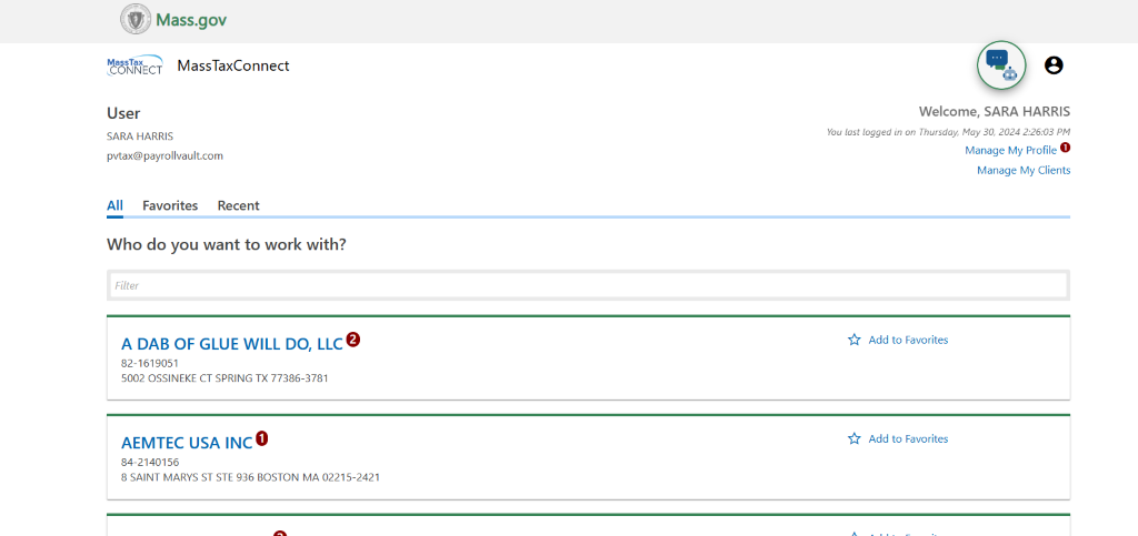 Mass.gov 
MassTaxConnect 
User 
SARA HARRIS 
pvtax@payrollvault.com 
All Favorites Recent 
Who do you want to work with? 
Filter 
A DAB OF GLUE WILL DO, LLC 
82-1619051 
5002 OSSINEKE CT SPRING TX 77386-3781 
o 
AEMTEC USA INC 
84-2140156 
8 SAINT MARYS ST STE 936 BOSTON MA 02215-2421 
e 
Welcome, SARA HARRIS 
You last logged in on Thursday, May 30 2024 226.03 PM 
Manage My Profile 
Manage My Clients 
Add to Favorites 
Add to Favorites 