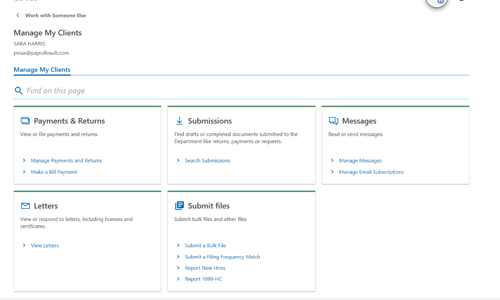 < Work with Som eone E 
Manage My Clients 
SARA HARRIS 
pvtax@payrollvault.com 
Manage My Clients 
Q 
Find on this page 
Payments & Returns 
View or file payments and retums. 
Manage payments and Returns 
Make a Bill Payment 
Letters 
View or respond to letters, including licenses and 
certificates. 
> View Letters 
Submissions 
Find drafts or completed documents submitted to the 
Department like returns, payments Or requests. 
> Search Submissions 
Submit files 
Submit bulk files and other files 
Submit a Bulk File 
Submit a Filing Frequency Match 
Report New Hires 
Report 1099-HC 
Messages 
Read or send messages. 
Manage Messages 
Manage Email Subscriptions 