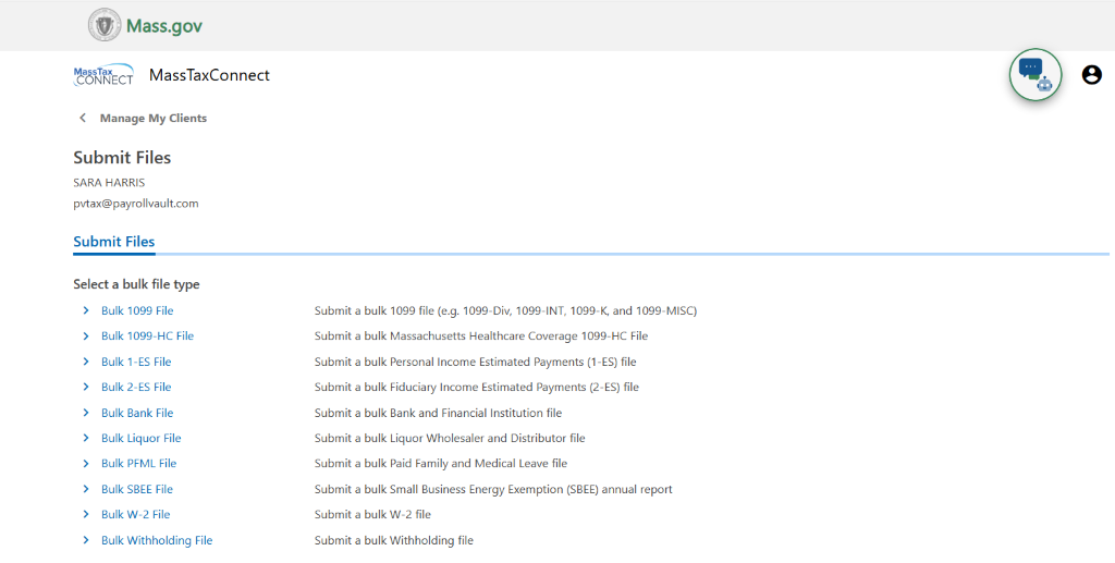 O Mass.gov 
MassTaxConnect 
< Manage My Clients 
Submit Files 
SARA HARRIS 
pvtax@payrollvault.com 
Submit Files 
Select a bulk file type 
Bulk 1099 File 
Bulk 1099-HC File 
Bulk I-ES File 
Bulk 2-ES File 
Bulk Bank File 
Bulk Liquor File 
Bulk PFML File 
Bulk S8EE File 
Bulk W-2 File 
Bulk Withholding File 
e 
submit a bulk nogg file (e.g. 1099-Div, 1099-INT, 1099-K, and 1099-MISC) 
Submit a bulk Massachusetts Healthcare Coverage 1099-HC File 
Submit a bulk Personal Income Estimated Payments (I-ES) file 
Submit a bulk Fiduciary Income Estimated payments (2-ES) file 
Submit a bulk Bank and Financial Institution file 
Submit a bulk Liquor Wholesaler and Distributor file 
Submit a bulk Paid Family and Medical Leave file 
Submit a bulk Small Business Energy Exemption (S8EE) annual report 
Submit a bulk W-2 file 
Submit a bulk Withholding file 